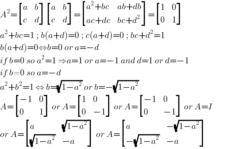 A^2 = [(a,b),(c,d) ] [(a,b),(c,d) ]= [((a^2 +bc),(ab+db)),((ac+dc),(bc+d^2 )) ]= [(1,0),(0,1) ]  a^2 +bc=1 ; b(a+d)=0 ; c(a+d)=0 ; bc+d^2 =1  b(a+d)=0⇔b=0 or a=−d  if b=0 so a^2 =1 ⇒a=1 or a=−1 and d=1 or d=−1  if b≠0 so a=−d  a^2 +b^2 =1 ⇔ b=(√(1−a^2 )) or b=−(√(1−a^2 ))  A= [((−1),0),(0,1) ] or A= [(1,0),(0,(−1)) ] or A= [((−1),0),(0,(−1)) ] or A=I  or A= [(a,(√(1−a^2 ))),((√(1−a^2 )),(−a)) ] or A= [(a,(−(√(1−a^2 )))),((−(√(1−a^2 ))),(−a)) ]  