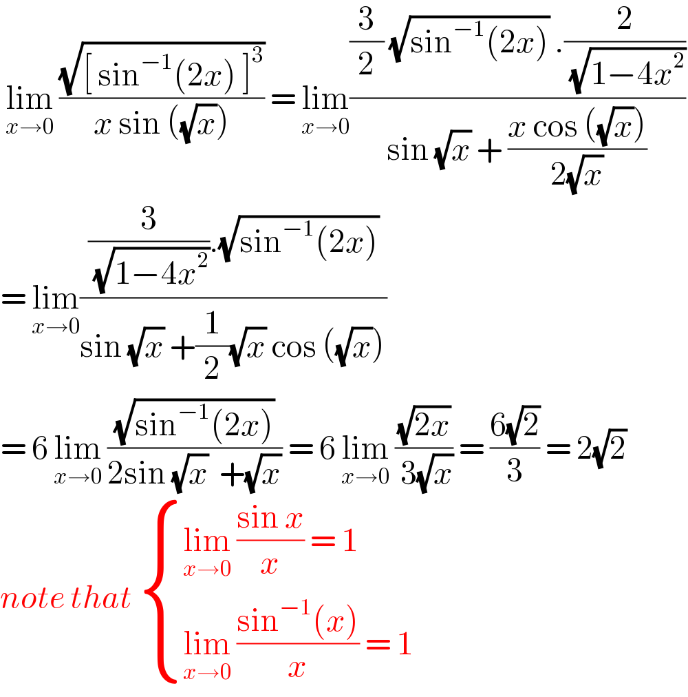  lim_(x→0)  ((√([ sin^(−1) (2x) ]^3 ))/(x sin ((√x)))) = lim_(x→0) (((3/2) (√(sin^(−1) (2x))) .(2/( (√(1−4x^2 )))))/(sin (√x) + ((x cos ((√x)))/(2(√x)))))  = lim_(x→0) (((3/( (√(1−4x^2 )))).(√(sin^(−1) (2x))))/(sin (√x) +(1/2)(√x) cos ((√x))))  = 6 lim_(x→0)  ((√(sin^(−1) (2x)))/(2sin (√x)  +(√x))) = 6 lim_(x→0)  ((√(2x))/( 3(√x))) = ((6(√2))/3) = 2(√2)  note that  { ((lim_(x→0)  ((sin x)/x) = 1)),((lim_(x→0)  ((sin^(−1) (x))/x) = 1)) :}  