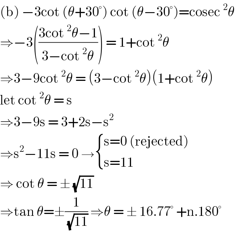 (b) −3cot (θ+30°) cot (θ−30°)=cosec^2 θ  ⇒−3(((3cot^2 θ−1)/(3−cot^2 θ))) = 1+cot^2 θ  ⇒3−9cot^2 θ = (3−cot^2 θ)(1+cot^2 θ)  let cot^2 θ = s   ⇒3−9s = 3+2s−s^2   ⇒s^2 −11s = 0 → { ((s=0 (rejected))),((s=11)) :}  ⇒ cot θ = ± (√(11))  ⇒tan θ=±(1/( (√(11)))) ⇒θ = ± 16.77° +n.180°  