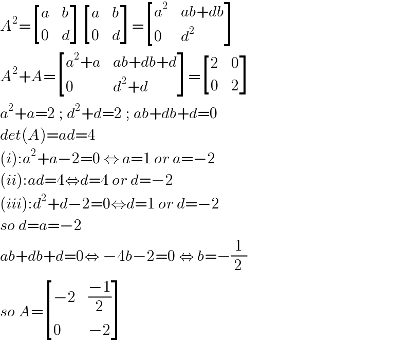A^2 = [(a,b),(0,d) ] [(a,b),(0,d) ]= [(a^2 ,(ab+db)),(0,d^2 ) ]  A^2 +A= [((a^2 +a),(ab+db+d)),(0,(d^2 +d)) ]= [(2,0),(0,2) ]  a^2 +a=2 ; d^2 +d=2 ; ab+db+d=0  det(A)=ad=4  (i):a^2 +a−2=0 ⇔ a=1 or a=−2  (ii):ad=4⇔d=4 or d=−2  (iii):d^2 +d−2=0⇔d=1 or d=−2  so d=a=−2  ab+db+d=0⇔ −4b−2=0 ⇔ b=−(1/2)  so A= [((−2),((−1)/2)),(0,(−2)) ]  