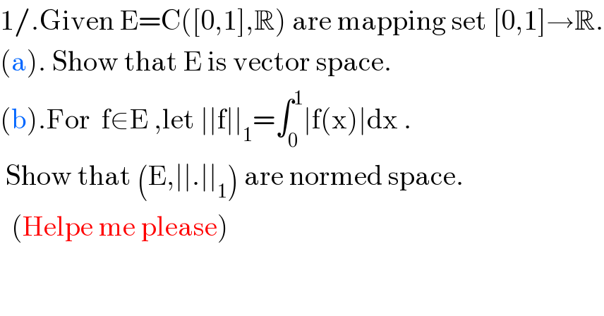1/.Given E=C([0,1],R) are mapping set [0,1]→R.  (a). Show that E is vector space.  (b).For  f∈E ,let ∣∣f∣∣_1 =∫_0 ^1 ∣f(x)∣dx .   Show that (E,∣∣.∣∣_1 ) are normed space.    (Helpe me please)  