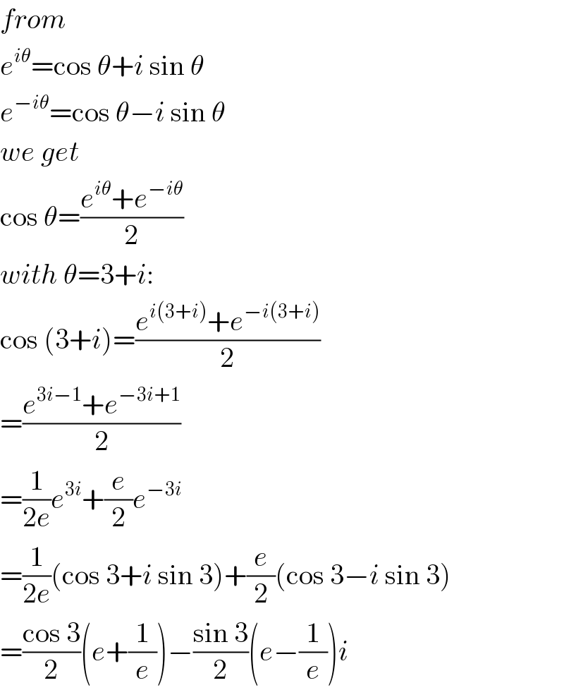 from  e^(iθ) =cos θ+i sin θ  e^(−iθ) =cos θ−i sin θ  we get  cos θ=((e^(iθ) +e^(−iθ) )/2)  with θ=3+i:  cos (3+i)=((e^(i(3+i)) +e^(−i(3+i)) )/2)  =((e^(3i−1) +e^(−3i+1) )/2)  =(1/(2e))e^(3i) +(e/2)e^(−3i)   =(1/(2e))(cos 3+i sin 3)+(e/2)(cos 3−i sin 3)  =((cos 3)/2)(e+(1/e))−((sin 3)/2)(e−(1/e))i  