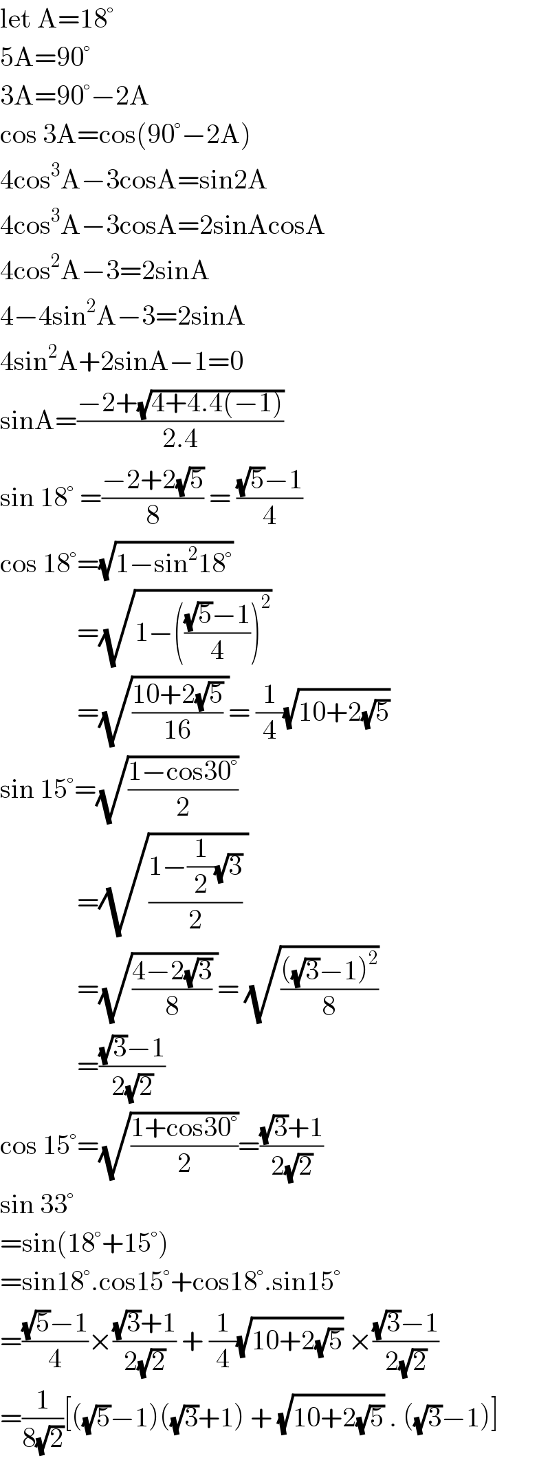 let A=18°  5A=90°  3A=90°−2A  cos 3A=cos(90°−2A)  4cos^3 A−3cosA=sin2A  4cos^3 A−3cosA=2sinAcosA  4cos^2 A−3=2sinA  4−4sin^2 A−3=2sinA  4sin^2 A+2sinA−1=0  sinA=((−2+(√(4+4.4(−1))))/(2.4))  sin 18° =((−2+2(√5))/8) = (((√5)−1)/4)  cos 18°=(√(1−sin^2 18°))                =(√(1−((((√5)−1)/4))^2 ))                =(√(((10+2(√5))/(16)) ))= (1/4)(√(10+2(√5)))       sin 15°=(√((1−cos30°)/2))                =(√(((1−(1/2)(√3))/2) ))                =(√(((4−2(√3))/8) ))= (√((((√3)−1)^2 )/8))                =(((√3)−1)/(2(√2)))  cos 15°=(√((1+cos30°)/2))=(((√3)+1)/(2(√2)))  sin 33°  =sin(18°+15°)  =sin18°.cos15°+cos18°.sin15°  =(((√5)−1)/4)×(((√3)+1)/(2(√2))) + (1/4)(√(10+2(√5))) ×(((√3)−1)/(2(√2)))       =(1/(8(√2)))[((√5)−1)((√3)+1) + (√(10+2(√5))) . ((√3)−1)]       