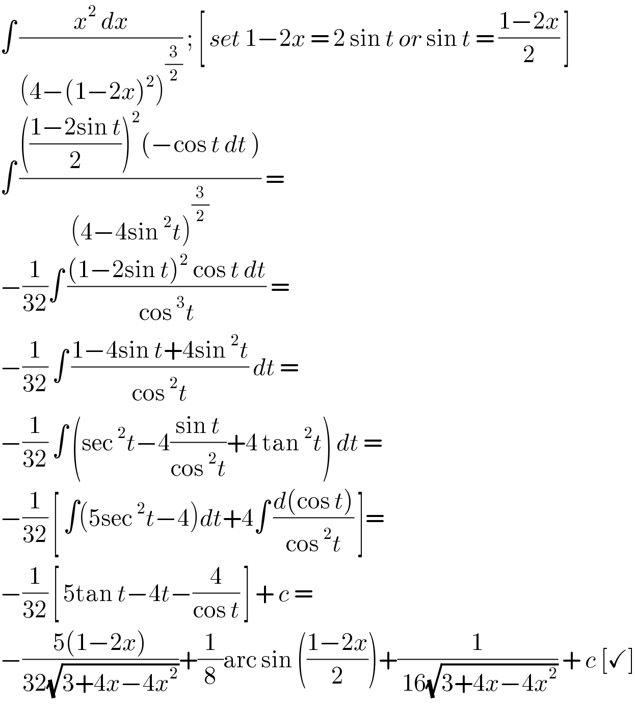 ∫ ((x^2  dx)/((4−(1−2x)^2 )^(3/2) )) ; [ set 1−2x = 2 sin t or sin t = ((1−2x)/2) ]  ∫ (((((1−2sin t)/2))^2 (−cos t dt ))/((4−4sin^2 t)^(3/2) )) =  −(1/(32))∫ (((1−2sin t)^2  cos t dt)/(cos^3 t)) =   −(1/(32)) ∫ ((1−4sin t+4sin^2 t)/(cos^2 t)) dt =  −(1/(32)) ∫ (sec^2 t−4((sin t)/(cos^2 t))+4 tan^2 t) dt =  −(1/(32)) [ ∫(5sec^2 t−4)dt+4∫ ((d(cos t))/(cos^2 t)) ]=  −(1/(32)) [ 5tan t−4t−(4/(cos t)) ] + c =  −((5(1−2x))/(32(√(3+4x−4x^2 ))))+(1/8)arc sin (((1−2x)/2))+(1/( 16(√(3+4x−4x^2 )))) + c [✓]  