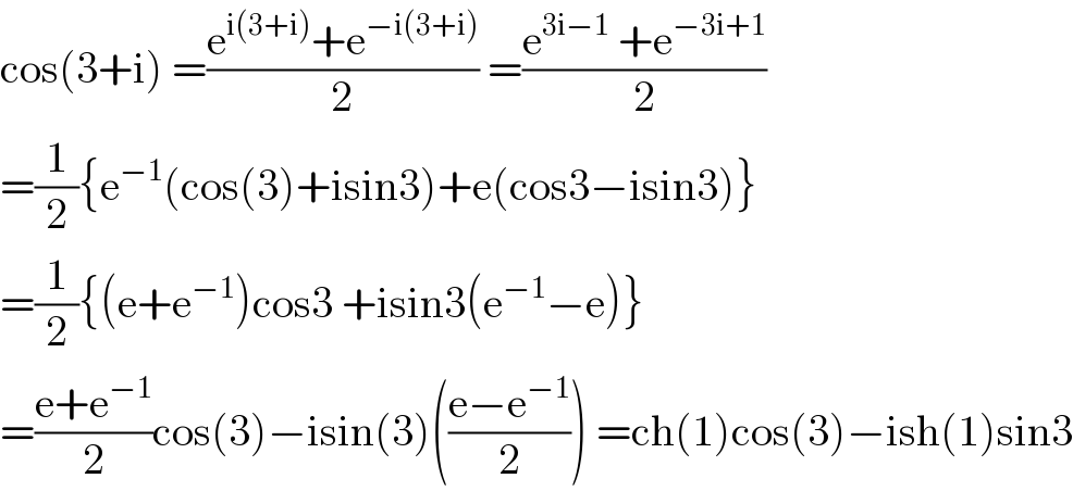cos(3+i) =((e^(i(3+i)) +e^(−i(3+i)) )/2) =((e^(3i−1)  +e^(−3i+1) )/2)  =(1/2){e^(−1) (cos(3)+isin3)+e(cos3−isin3)}  =(1/2){(e+e^(−1) )cos3 +isin3(e^(−1) −e)}  =((e+e^(−1) )/2)cos(3)−isin(3)(((e−e^(−1) )/2)) =ch(1)cos(3)−ish(1)sin3  