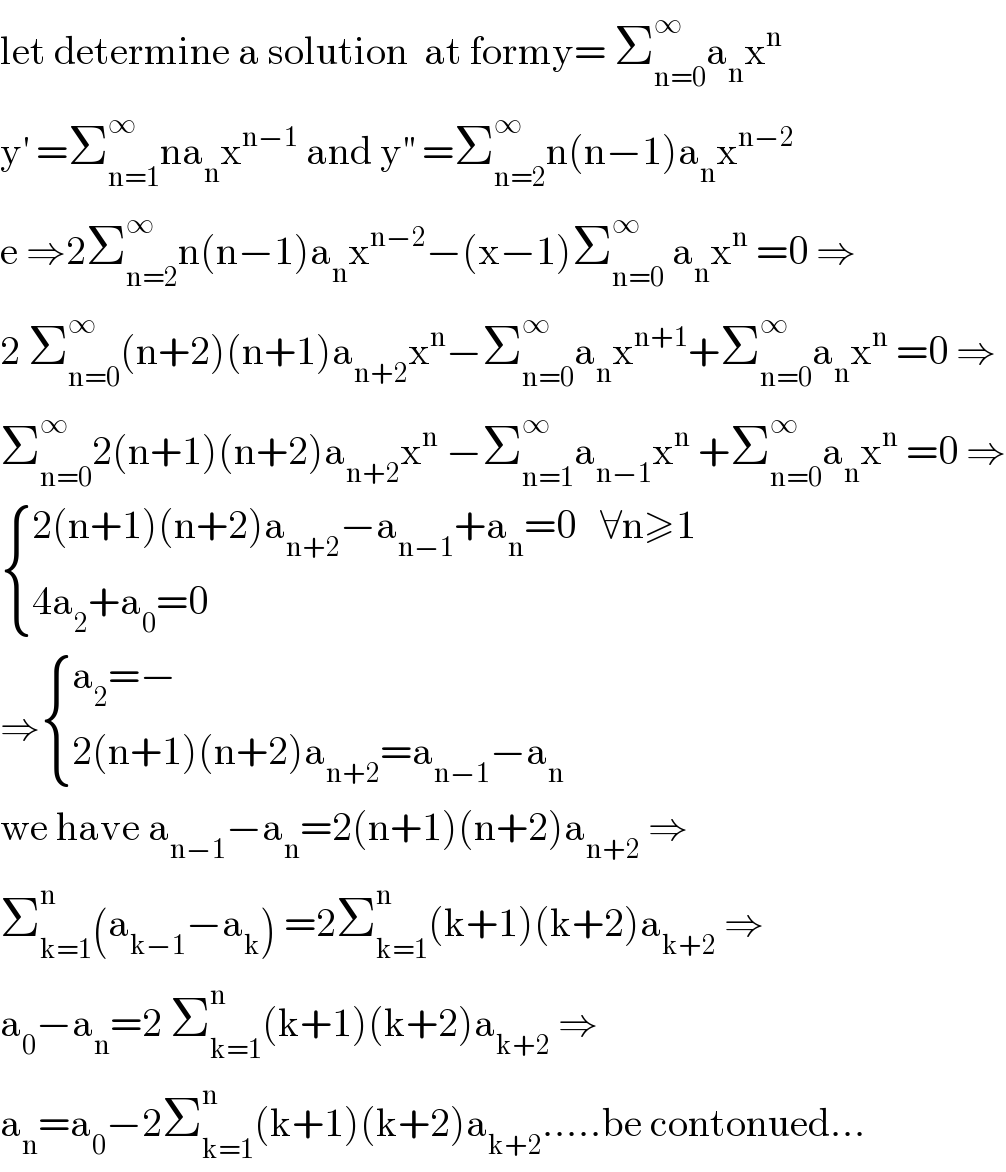 let determine a solution  at formy= Σ_(n=0) ^∞ a_n x^n   y^′  =Σ_(n=1) ^∞ na_n x^(n−1)  and y^(′′)  =Σ_(n=2) ^∞ n(n−1)a_n x^(n−2)   e ⇒2Σ_(n=2) ^∞ n(n−1)a_n x^(n−2) −(x−1)Σ_(n=0) ^∞  a_n x^n  =0 ⇒  2 Σ_(n=0) ^∞ (n+2)(n+1)a_(n+2) x^n −Σ_(n=0) ^∞ a_n x^(n+1) +Σ_(n=0) ^∞ a_n x^n  =0 ⇒  Σ_(n=0) ^∞ 2(n+1)(n+2)a_(n+2) x^n  −Σ_(n=1) ^∞ a_(n−1) x^n  +Σ_(n=0) ^∞ a_n x^n  =0 ⇒   { ((2(n+1)(n+2)a_(n+2) −a_(n−1) +a_n =0   ∀n≥1)),((4a_2 +a_0 =0)) :}  ⇒ { ((a_2 =−)),((2(n+1)(n+2)a_(n+2) =a_(n−1) −a_n )) :}  we have a_(n−1) −a_n =2(n+1)(n+2)a_(n+2)  ⇒  Σ_(k=1) ^n (a_(k−1) −a_k ) =2Σ_(k=1) ^n (k+1)(k+2)a_(k+2)  ⇒  a_0 −a_n =2 Σ_(k=1) ^n (k+1)(k+2)a_(k+2)  ⇒  a_n =a_0 −2Σ_(k=1) ^n (k+1)(k+2)a_(k+2) .....be contonued...  