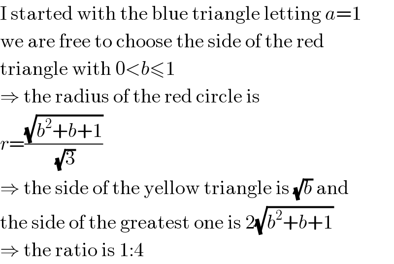 I started with the blue triangle letting a=1  we are free to choose the side of the red  triangle with 0<b≤1  ⇒ the radius of the red circle is  r=((√(b^2 +b+1))/( (√3)))  ⇒ the side of the yellow triangle is (√b) and  the side of the greatest one is 2(√(b^2 +b+1))  ⇒ the ratio is 1:4  