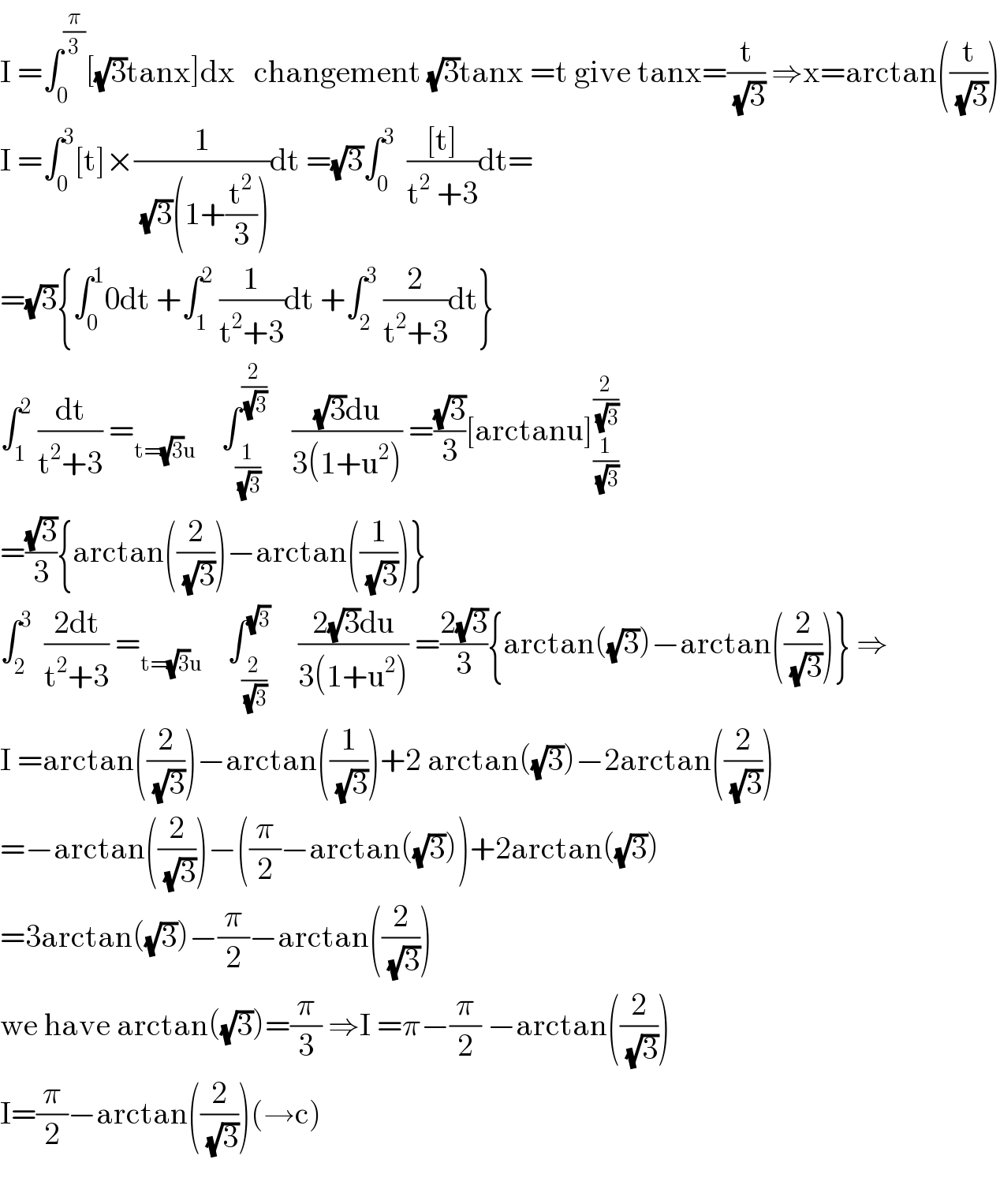 I =∫_0 ^(π/3) [(√3)tanx]dx   changement (√3)tanx =t give tanx=(t/( (√3))) ⇒x=arctan((t/( (√3))))  I =∫_0 ^3 [t]×(1/( (√3)(1+(t^2 /3))))dt =(√3)∫_0 ^3   (([t])/(t^2  +3))dt=  =(√3){∫_0 ^1 0dt +∫_1 ^2  (1/(t^2 +3))dt +∫_2 ^3  (2/(t^2 +3))dt}  ∫_1 ^2  (dt/(t^2 +3)) =_(t=(√3)u)     ∫_(1/( (√3))) ^(2/( (√3)))     (((√3)du)/(3(1+u^2 ))) =((√3)/3)[arctanu]_(1/( (√3))) ^(2/( (√3)))   =((√3)/3){arctan((2/( (√3))))−arctan((1/( (√3))))}  ∫_2 ^3   ((2dt)/(t^2 +3)) =_(t=(√3)u)     ∫_(2/( (√3))) ^(√3)     ((2(√3)du)/(3(1+u^2 ))) =((2(√3))/3){arctan((√3))−arctan((2/( (√3))))} ⇒  I =arctan((2/( (√3))))−arctan((1/( (√3))))+2 arctan((√3))−2arctan((2/( (√3))))  =−arctan((2/( (√3))))−((π/2)−arctan((√3)))+2arctan((√3))  =3arctan((√3))−(π/2)−arctan((2/( (√3))))  we have arctan((√3))=(π/3) ⇒I =π−(π/2) −arctan((2/( (√3))))  I=(π/2)−arctan((2/( (√3))))(→c)    