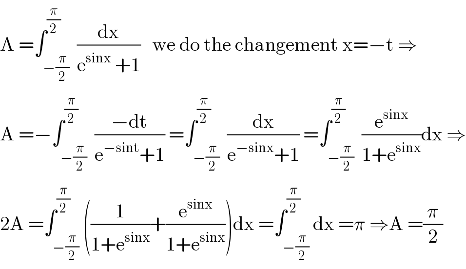 A =∫_(−(π/2)) ^(π/2)  (dx/(e^(sinx)  +1))   we do the changement x=−t ⇒  A =−∫_(−(π/2)) ^(π/2)  ((−dt)/(e^(−sint) +1)) =∫_(−(π/2)) ^(π/2)  (dx/(e^(−sinx) +1)) =∫_(−(π/2)) ^(π/2)  (e^(sinx) /(1+e^(sinx) ))dx ⇒  2A =∫_(−(π/2)) ^(π/2) ((1/(1+e^(sinx) ))+(e^(sinx) /(1+e^(sinx) )))dx =∫_(−(π/2)) ^(π/2) dx =π ⇒A =(π/2)  