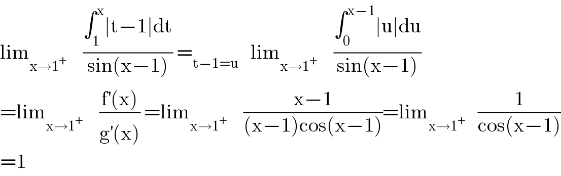 lim_(x→1^+ )     ((∫_1 ^x ∣t−1∣dt)/(sin(x−1))) =_(t−1=u)    lim_(x→1^+ )     ((∫_0 ^(x−1) ∣u∣du)/(sin(x−1)))  =lim_(x→1^+ )     ((f^′ (x))/(g^′ (x))) =lim_(x→1^+ )     ((x−1)/((x−1)cos(x−1)))=lim_(x→1^+ )    (1/(cos(x−1)))  =1  