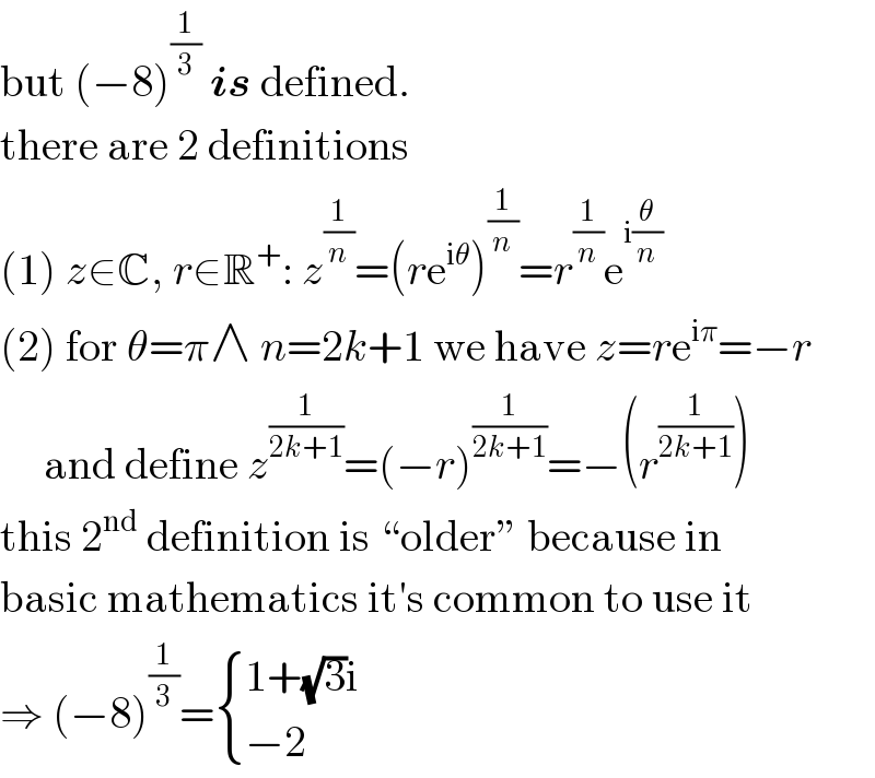 but (−8)^(1/3)  is defined.  there are 2 definitions  (1) z∈C, r∈R^+ : z^(1/n) =(re^(iθ) )^(1/n) =r^(1/n) e^(i(θ/n))   (2) for θ=π∧ n=2k+1 we have z=re^(iπ) =−r       and define z^(1/(2k+1)) =(−r)^(1/(2k+1)) =−(r^(1/(2k+1)) )  this 2^(nd)  definition is “older” because in  basic mathematics it′s common to use it  ⇒ (−8)^(1/3) = { ((1+(√3)i)),((−2)) :}  