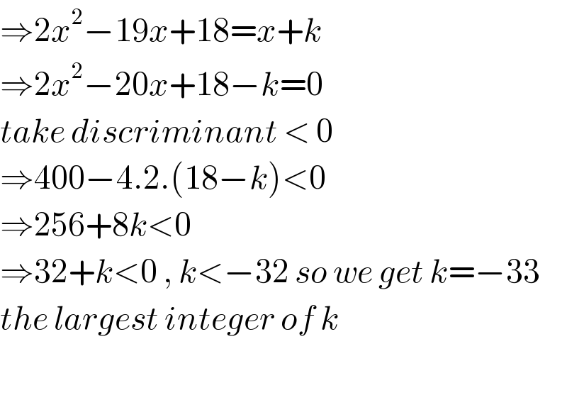 ⇒2x^2 −19x+18=x+k  ⇒2x^2 −20x+18−k=0  take discriminant < 0  ⇒400−4.2.(18−k)<0  ⇒256+8k<0  ⇒32+k<0 , k<−32 so we get k=−33  the largest integer of k    