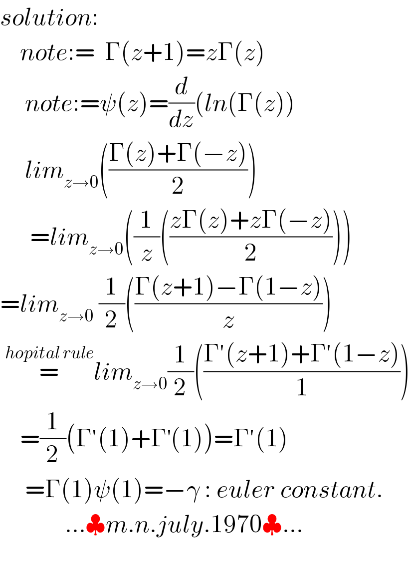solution:      note:=  Γ(z+1)=zΓ(z)        note:=ψ(z)=(d/dz)(ln(Γ(z))       lim_(z→0) (((Γ(z)+Γ(−z))/2))        =lim_(z→0) ((1/z)(((zΓ(z)+zΓ(−z))/2)))  =lim_(z→0)  (1/2)(((Γ(z+1)−Γ(1−z))/z))     =^(hopital rule) lim_(z→0) (1/2)(((Γ′(z+1)+Γ′(1−z))/1))      =(1/2)(Γ′(1)+Γ^′ (1))=Γ′(1)       =Γ(1)ψ(1)=−γ : euler constant.               ...♣m.n.july.1970♣...    