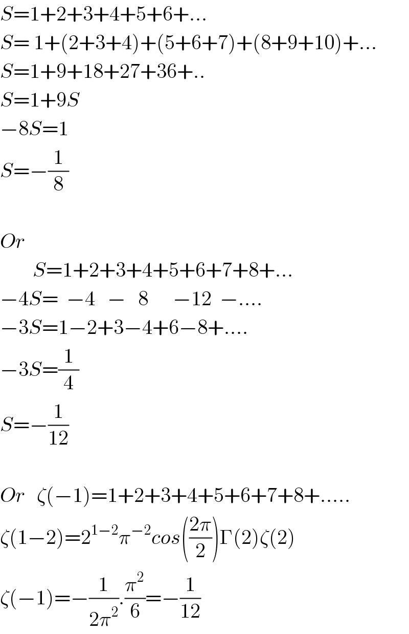 S=1+2+3+4+5+6+...  S= 1+(2+3+4)+(5+6+7)+(8+9+10)+...  S=1+9+18+27+36+..  S=1+9S  −8S=1  S=−(1/8)    Or          S=1+2+3+4+5+6+7+8+...  −4S=  −4   −   8      −12  −....  −3S=1−2+3−4+6−8+....  −3S=(1/4)  S=−(1/(12))    Or   ζ(−1)=1+2+3+4+5+6+7+8+.....  ζ(1−2)=2^(1−2) π^(−2) cos(((2π)/2))Γ(2)ζ(2)  ζ(−1)=−(1/(2π^2 )).(π^2 /6)=−(1/(12))  