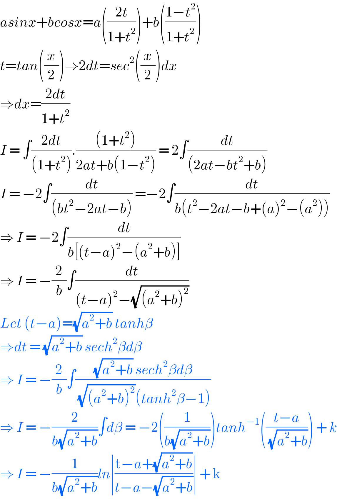 asinx+bcosx=a(((2t)/(1+t^2 )))+b(((1−t^2 )/(1+t^2 )))  t=tan((x/2))⇒2dt=sec^2 ((x/2))dx  ⇒dx=((2dt)/(1+t^2 ))  I = ∫((2dt)/((1+t^2 ))).(((1+t^2 ))/(2at+b(1−t^2 ))) = 2∫(dt/((2at−bt^2 +b)))  I = −2∫(dt/((bt^2 −2at−b))) =−2∫(dt/(b(t^2 −2at−b+(a)^2 −(a^2 ))))  ⇒ I = −2∫(dt/(b[(t−a)^2 −(a^2 +b)]))  ⇒ I = −(2/b)∫(dt/((t−a)^2 −(√((a^2 +b)^2 ))))  Let (t−a)=(√(a^2 +b)) tanhβ  ⇒dt = (√(a^2 +b)) sech^2 βdβ  ⇒ I = −(2/b)∫(((√(a^2 +b)) sech^2 βdβ)/( (√((a^2 +b)^2 ))(tanh^2 β−1)))  ⇒ I = −(2/(b(√(a^2 +b))))∫dβ = −2((1/(b(√(a^2 +b)))))tanh^(−1) (((t−a)/( (√(a^2 +b))))) + k  ⇒ I = −(1/(b(√(a^2 +b))))ln∣((t−a+(√(a^2 +b)))/(t−a−(√(a^2 +b))))∣ + k  