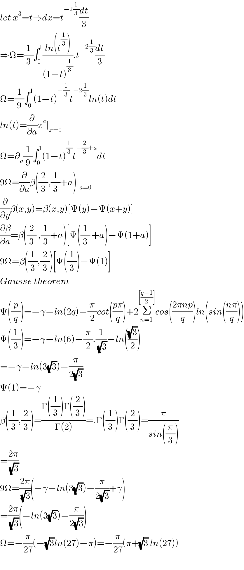 let x^3 =t⇒dx=t^(−2(1/3)) (dt/3)  ⇒Ω=(1/3)∫_0 ^1 ((ln(t^(1/3) ))/((1−t)^(1/3) )).t^(−2(1/3)) (dt/3)  Ω=(1/9)∫_0 ^1 (1−t)^(−(1/3)) t^(−2(1/3)) ln(t)dt  ln(t)=(∂/∂a)x^a ∣_(x=0)   Ω=∂_a (1/9)∫_0 ^1 (1−t)^(1/3) t^(−(2/3)+a) dt  9Ω=(∂/∂a)β((2/3),(1/3)+a)∣_(a=0)   (∂/∂y)β(x,y)=β(x,y)[Ψ(y)−Ψ(x+y)]  (∂β/∂a)=β((2/3) ,(1/3)+a)[Ψ((1/3) +a)−Ψ(1+a)]  9Ω=β((1/3),(2/3))[Ψ((1/3))−Ψ(1)]  Gausse theorem  Ψ((p/q))=−γ−ln(2q)−(π/2)cot(((pπ)/q))+2Σ_(n=1) ^([((q−1)/2)]) cos(((2πnp)/q))ln(sin(((nπ)/q)))  Ψ((1/3))=−γ−ln(6)−(π/2).(1/( (√3)))−ln(((√3)/2))  =−γ−ln(3(√3))−(π/(2(√3)))  Ψ(1)=−γ  β((1/3),(2/3))=((Γ((1/3))Γ((2/3)))/(Γ(2)))=.Γ((1/3))Γ((2/3))=(π/(sin((π/3))))  =((2π)/( (√3)))  9Ω=((2π)/( (√3)))(−γ−ln(3(√3))−(π/(2(√3)))+γ)  =((2π)/( (√3)))(−ln(3(√3))−(π/(2(√3))))  Ω=−(π/(27))(−(√3)ln(27)−π)=−(π/(27))(π+(√3) ln(27))    