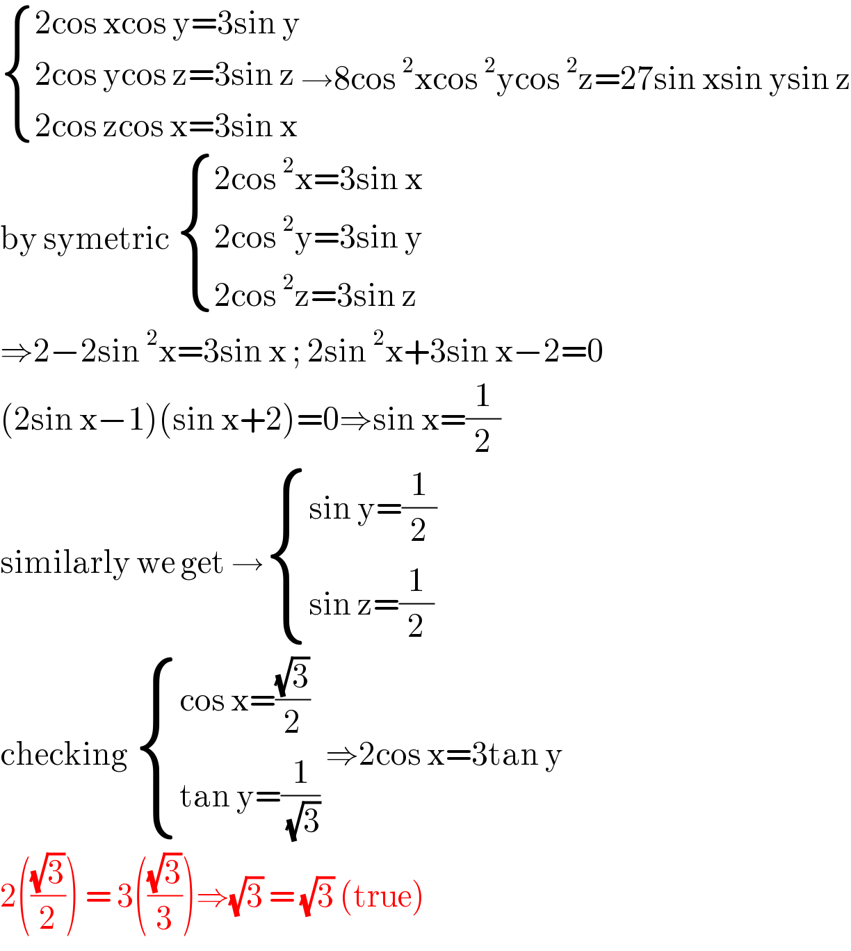  { ((2cos xcos y=3sin y)),((2cos ycos z=3sin z)),((2cos zcos x=3sin x)) :}→8cos^2 xcos^2 ycos^2 z=27sin xsin ysin z  by symetric  { ((2cos^2 x=3sin x)),((2cos^2 y=3sin y)),((2cos^2 z=3sin z)) :}  ⇒2−2sin^2 x=3sin x ; 2sin^2 x+3sin x−2=0  (2sin x−1)(sin x+2)=0⇒sin x=(1/2)  similarly we get → { ((sin y=(1/2))),((sin z=(1/2))) :}  checking  { ((cos x=((√3)/2))),((tan y=(1/( (√3))))) :} ⇒2cos x=3tan y  2(((√3)/2)) = 3(((√3)/3))⇒(√3) = (√3) (true)  