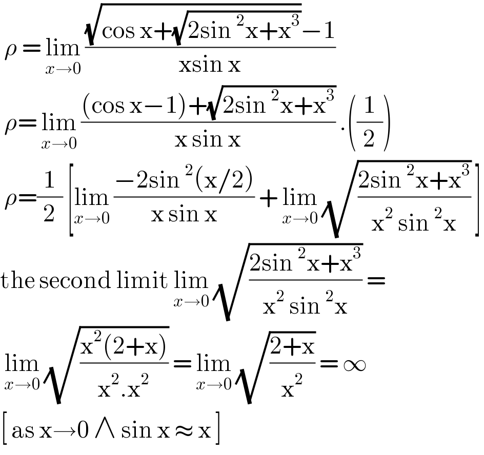  ρ = lim_(x→0)  (((√(cos x+(√(2sin^2 x+x^3 ))))−1)/(xsin x))   ρ= lim_(x→0)  (((cos x−1)+(√(2sin^2 x+x^3 )))/(x sin x)) .((1/2))   ρ=(1/2) [lim_(x→0)  ((−2sin^2 (x/2))/(x sin x)) + lim_(x→0)  (√((2sin^2 x+x^3 )/(x^2  sin^2 x))) ]  the second limit lim_(x→0)  (√((2sin^2 x+x^3 )/(x^2  sin^2 x))) =    lim_(x→0)  (√((x^2 (2+x))/(x^2 .x^2 ))) = lim_(x→0)  (√((2+x)/x^2 )) = ∞   [ as x→0 ∧ sin x ≈ x ]   