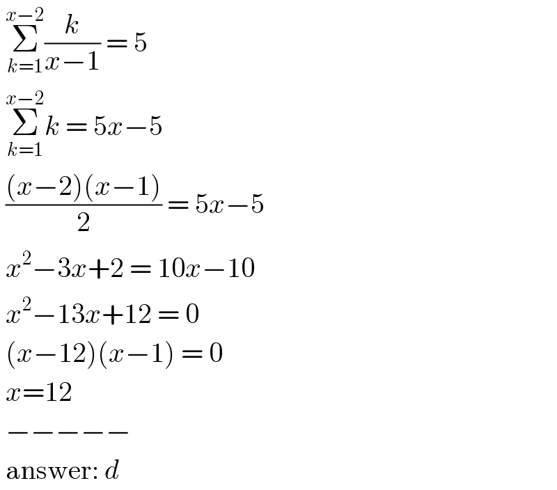  Σ_(k=1) ^(x−2) (k/(x−1)) = 5   Σ_(k=1) ^(x−2) k = 5x−5   (((x−2)(x−1))/2) = 5x−5   x^2 −3x+2 = 10x−10   x^2 −13x+12 = 0   (x−12)(x−1) = 0   x=12   −−−−−   answer: d  