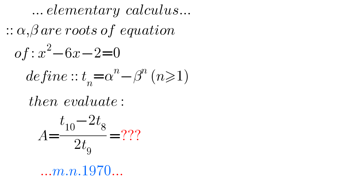            ... elementary  calculus...    :: α,β are roots of  equation       of : x^2 −6x−2=0           define :: t_n =α^n −β^n  (n≥1)            then  evaluate :               A=((t_(10) −2t_8 )/(2t_9 )) =???                ...m.n.1970...  