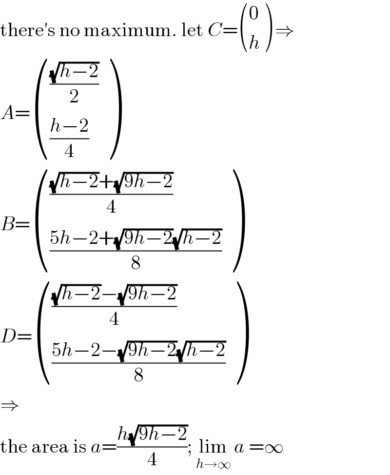 there′s no maximum. let C= ((0),(h) ) ⇒  A= ((((√(h−2))/2)),(((h−2)/4)) )   B= (((((√(h−2))+(√(9h−2)))/4)),(((5h−2+(√(9h−2))(√(h−2)))/8)) )  D= (((((√(h−2))−(√(9h−2)))/4)),(((5h−2−(√(9h−2))(√(h−2)))/8)) )  ⇒  the area is a=((h(√(9h−2)))/4); lim_(h→∞)  a =∞  