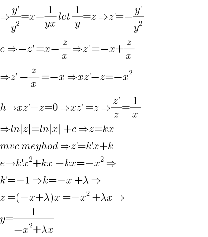 ⇒(y^′ /y^2 )=x−(1/(yx)) let (1/y)=z ⇒z^′ =−(y^′ /y^2 )  e ⇒−z^′  =x−(z/x) ⇒z^′  =−x+(z/x)  ⇒z^′  −(z/x) =−x ⇒xz^′ −z=−x^2   h→xz^′ −z=0 ⇒xz^′  =z ⇒(z^′ /z)=(1/x)  ⇒ln∣z∣=ln∣x∣ +c ⇒z=kx  mvc meyhod ⇒z^′ =k^′ x+k  e→k^′ x^2 +kx −kx=−x^2  ⇒  k^′ =−1 ⇒k=−x +λ ⇒  z =(−x+λ)x =−x^2  +λx ⇒  y=(1/(−x^2 +λx))  
