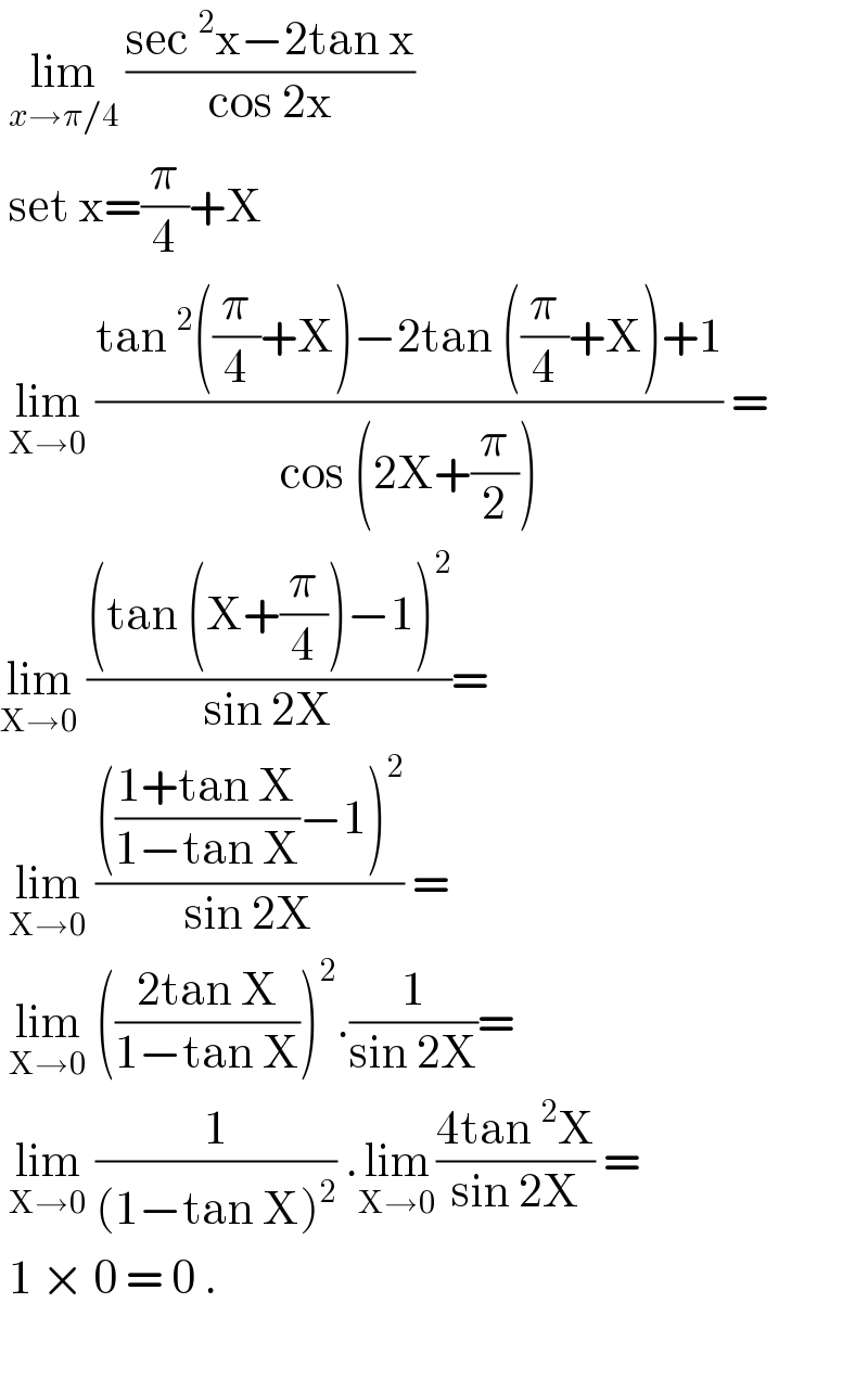  lim_(x→π/4)  ((sec^2 x−2tan x)/(cos 2x))   set x=(π/4)+X   lim_(X→0)  ((tan^2 ((π/4)+X)−2tan ((π/4)+X)+1)/(cos (2X+(π/2)))) =  lim_(X→0)  (((tan (X+(π/4))−1)^2 )/(sin 2X))=   lim_(X→0)  (((((1+tan X)/(1−tan X))−1)^2 )/(sin 2X)) =   lim_(X→0)  (((2tan X)/(1−tan X)))^2 .(1/(sin 2X))=   lim_(X→0)  (1/((1−tan X)^2 )) .lim_(X→0) ((4tan^2 X)/(sin 2X)) =   1 × 0 = 0 .     