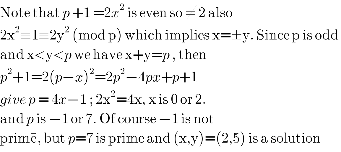 Note that p +1 =2x^2  is even so ≠ 2 also  2x^2 ≡1≡2y^2  (mod p) which implies x=±y. Since p is odd   and x<y<p we have x+y=p , then   p^2 +1=2(p−x)^2 =2p^2 −4px+p+1  give p = 4x−1 ; 2x^2 =4x, x is 0 or 2.  and p is −1 or 7. Of course −1 is not  prime^� , but p=7 is prime and (x,y)=(2,5) is a solution  