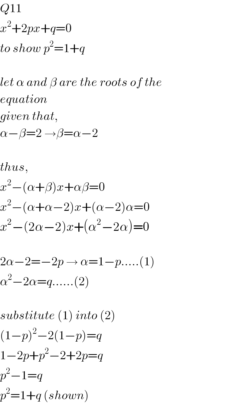 Q11  x^2 +2px+q=0  to show p^2 =1+q    let α and β are the roots of the  equation  given that,  α−β=2 →β=α−2    thus,  x^2 −(α+β)x+αβ=0  x^2 −(α+α−2)x+(α−2)α=0  x^2 −(2α−2)x+(α^2 −2α)=0    2α−2=−2p → α=1−p.....(1)  α^2 −2α=q......(2)    substitute (1) into (2)  (1−p)^2 −2(1−p)=q  1−2p+p^2 −2+2p=q  p^2 −1=q  p^2 =1+q (shown)  