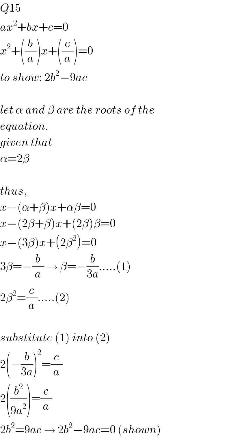 Q15  ax^2 +bx+c=0  x^2 +((b/a))x+((c/a))=0  to show: 2b^2 −9ac    let α and β are the roots of the  equation.  given that  α=2β    thus,  x−(α+β)x+αβ=0  x−(2β+β)x+(2β)β=0  x−(3β)x+(2β^2 )=0  3β=−(b/a) → β=−(b/(3a)).....(1)  2β^2 =(c/a).....(2)    substitute (1) into (2)  2(−(b/(3a)))^2 =(c/a)  2((b^2 /(9a^2 )))=(c/a)  2b^2 =9ac → 2b^2 −9ac=0 (shown)  