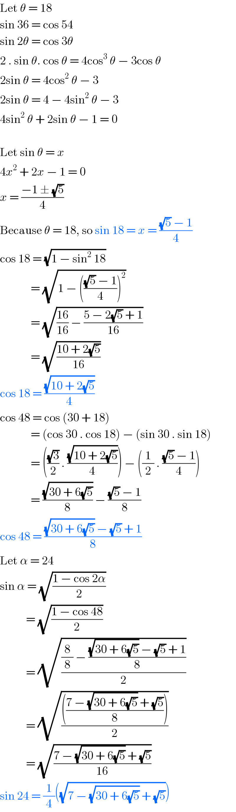 Let θ = 18  sin 36 = cos 54  sin 2θ = cos 3θ  2 . sin θ. cos θ = 4cos^3  θ − 3cos θ  2sin θ = 4cos^2  θ − 3  2sin θ = 4 − 4sin^2  θ − 3  4sin^2  θ + 2sin θ − 1 = 0    Let sin θ = x  4x^2  + 2x − 1 = 0  x = ((−1 ± (√5))/4)  Because θ = 18, so sin 18 = x = (((√5) − 1)/4)   cos 18 = (√(1 − sin^2  18))               = (√(1 − ((((√5) − 1)/4))^2 ))                = (√(((16)/(16)) − ((5 − 2(√5) + 1)/(16))))               = (√((10 + 2(√5))/(16)))  cos 18 = ((√(10 + 2(√5)))/4)  cos 48 = cos (30 + 18)               = (cos 30 . cos 18) − (sin 30 . sin 18)               = (((√3)/2) . ((√(10 + 2(√5)))/4)) − ((1/2) . (((√5) − 1)/4))               = ((√(30 + 6(√5)))/8) − (((√5) − 1)/8)  cos 48 = (((√(30 + 6(√5))) − (√5) + 1)/8)  Let α = 24  sin α = (√((1 − cos 2α)/2))             = (√((1 − cos 48)/2))             = (√(((8/8) − (((√(30 + 6(√5))) − (√5) + 1)/8))/2))             = (√(((((7 − (√(30 + 6(√5))) + (√5))/8)))/2))             = (√((7 − (√(30 + 6(√5))) + (√5))/(16)))  sin 24 = (1/4)((√(7 − (√(30 + 6(√5))) + (√5))))  
