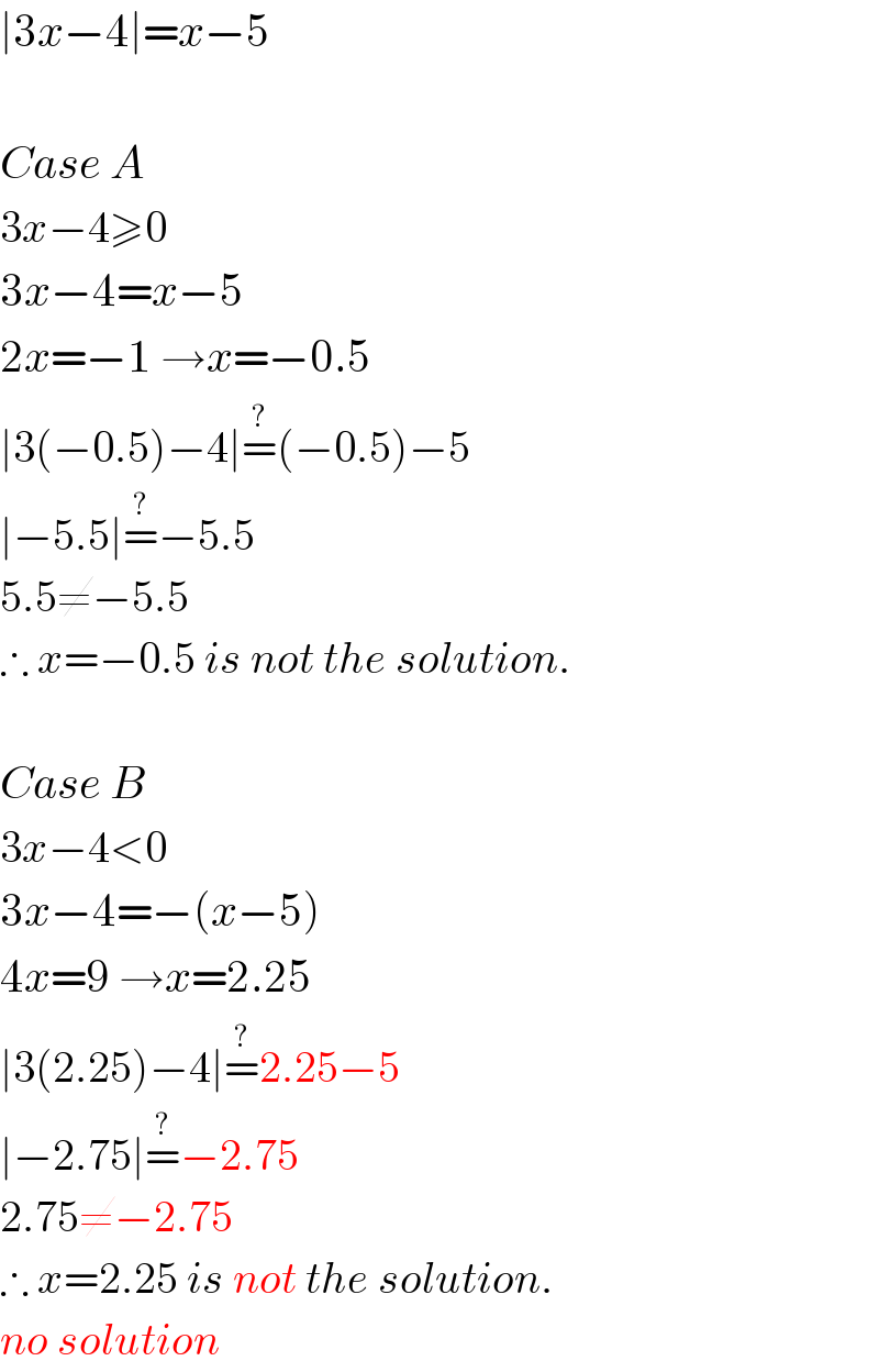 ∣3x−4∣=x−5    Case A  3x−4≥0  3x−4=x−5  2x=−1 →x=−0.5  ∣3(−0.5)−4∣=^? (−0.5)−5  ∣−5.5∣=^? −5.5  5.5≠−5.5  ∴ x=−0.5 is not the solution.    Case B  3x−4<0  3x−4=−(x−5)  4x=9 →x=2.25  ∣3(2.25)−4∣=^? 2.25−5  ∣−2.75∣=^? −2.75  2.75≠−2.75  ∴ x=2.25 is not the solution.  no solution   