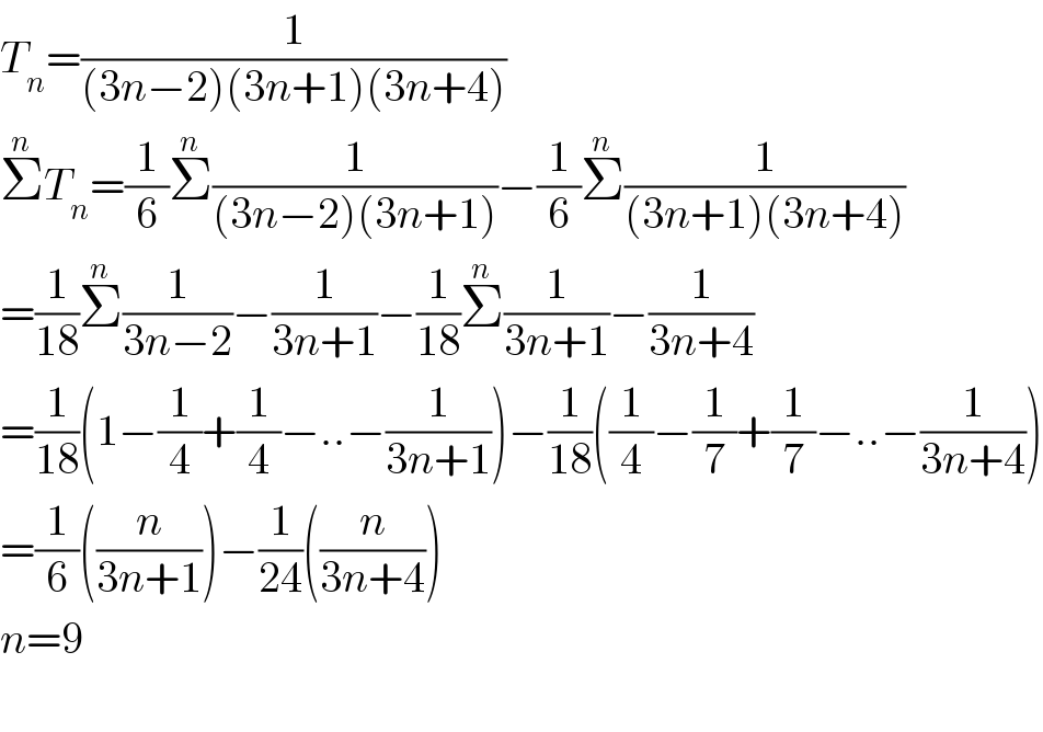 T_n =(1/((3n−2)(3n+1)(3n+4)))  Σ^n T_n =(1/6)Σ^n (1/((3n−2)(3n+1)))−(1/6)Σ^n (1/((3n+1)(3n+4)))  =(1/(18))Σ^n (1/(3n−2))−(1/(3n+1))−(1/(18))Σ^n (1/(3n+1))−(1/(3n+4))  =(1/(18))(1−(1/4)+(1/4)−..−(1/(3n+1)))−(1/(18))((1/4)−(1/7)+(1/7)−..−(1/(3n+4)))  =(1/6)((n/(3n+1)))−(1/(24))((n/(3n+4)))  n=9    