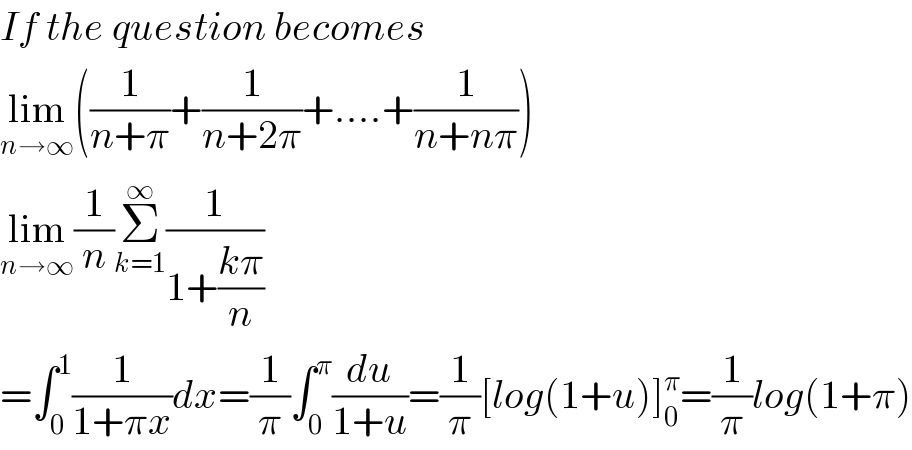 If the question becomes  lim_(n→∞) ((1/(n+π))+(1/(n+2π))+....+(1/(n+nπ)))  lim_(n→∞) (1/n)Σ_(k=1) ^∞ (1/(1+((kπ)/n)))  =∫_0 ^1 (1/(1+πx))dx=(1/π)∫_0 ^π (du/(1+u))=(1/π)[log(1+u)]_0 ^π =(1/π)log(1+π)  