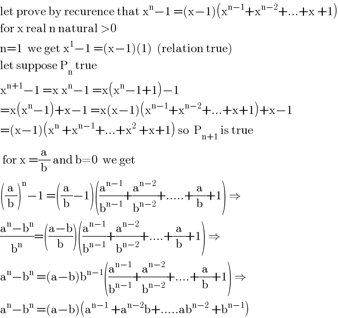 let prove by recurence that x^n −1 =(x−1)(x^(n−1) +x^(n−2) +...+x +1)  for x real n natural >0  n=1  we get x^1 −1 =(x−1)(1)  (relation true)  let suppose P_n  true  x^(n+1) −1 =x x^n −1 =x(x^n −1+1)−1  =x(x^n −1)+x−1 =x(x−1)(x^(n−1) +x^(n−2) +...+x+1)+x−1  =(x−1)(x^n  +x^(n−1) +...+x^2  +x+1) so  P_(n+1)  is true   for x =(a/b) and b≠0  we get  ((a/b))^n −1 =((a/b)−1)((a^(n−1) /b^(n−1) )+(a^(n−2) /b^(n−2) )+.....+(a/b)+1) ⇒  ((a^n −b^n )/b^n )=(((a−b)/b))((a^(n−1) /b^(n−1) )+(a^(n−2) /b^(n−2) )+....+(a/b)+1) ⇒  a^n −b^n  =(a−b)b^(n−1) ((a^(n−1) /b^(n−1) )+(a^(n−2) /b^(n−2) )+....+(a/b)+1) ⇒  a^n −b^n  =(a−b)(a^(n−1)  +a^(n−2) b+.....ab^(n−2)  +b^(n−1) )  