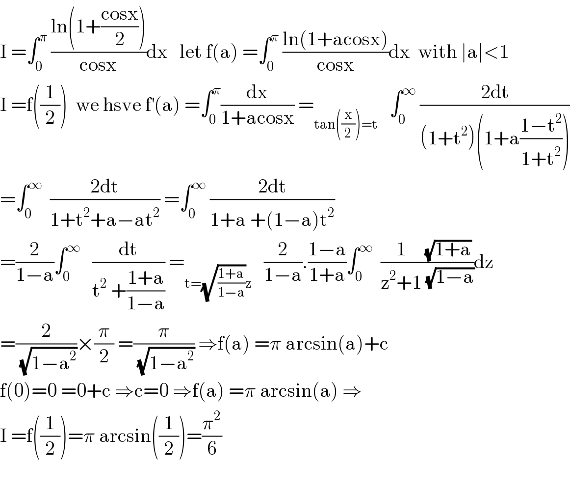 I =∫_0 ^π  ((ln(1+((cosx)/2)))/(cosx))dx   let f(a) =∫_0 ^π  ((ln(1+acosx))/(cosx))dx  with ∣a∣<1  I =f((1/2))  we hsve f^′ (a) =∫_0 ^π (dx/(1+acosx)) =_(tan((x/2))=t)    ∫_0 ^∞  ((2dt)/((1+t^2 )(1+a((1−t^2 )/(1+t^2 )))))  =∫_0 ^∞   ((2dt)/(1+t^2 +a−at^2 )) =∫_0 ^∞  ((2dt)/(1+a +(1−a)t^2 ))  =(2/(1−a))∫_0 ^∞    (dt/(t^2  +((1+a)/(1−a)))) =_(t=(√((1+a)/(1−a)))z)    (2/(1−a)).((1−a)/(1+a))∫_0 ^∞   (1/(z^2 +1))((√(1+a))/( (√(1−a))))dz  =(2/( (√(1−a^2 ))))×(π/2) =(π/( (√(1−a^2 )))) ⇒f(a) =π arcsin(a)+c  f(0)=0 =0+c ⇒c=0 ⇒f(a) =π arcsin(a) ⇒  I =f((1/2))=π arcsin((1/2))=(π^2 /6)    
