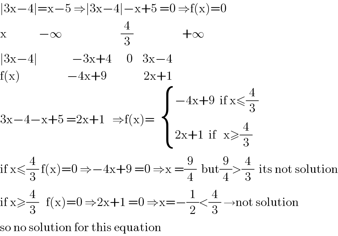 ∣3x−4∣=x−5 ⇒∣3x−4∣−x+5 =0 ⇒f(x)=0  x             −∞                        (4/3)                    +∞  ∣3x−4∣              −3x+4      0    3x−4  f(x)                   −4x+9               2x+1  3x−4−x+5 =2x+1   ⇒f(x)=   { ((−4x+9  if x≤(4/3))),((2x+1  if   x≥(4/3))) :}  if x≤(4/3) f(x)=0 ⇒−4x+9 =0 ⇒x =(9/4)  but(9/4)>(4/3)  its not solution  if x≥(4/3)   f(x)=0 ⇒2x+1 =0 ⇒x=−(1/2)<(4/3) →not solution  so no solution for this equation  