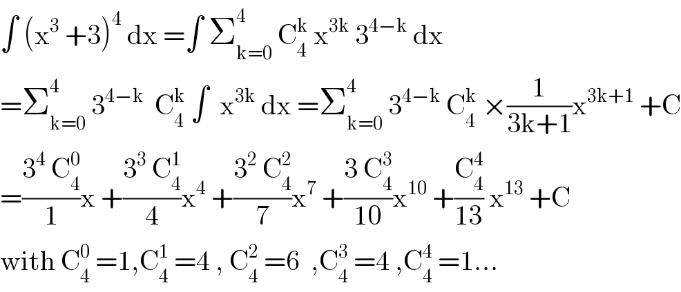 ∫ (x^3  +3)^4  dx =∫ Σ_(k=0) ^4  C_4 ^k  x^(3k)  3^(4−k)  dx  =Σ_(k=0) ^4  3^(4−k)   C_4 ^k  ∫  x^(3k)  dx =Σ_(k=0) ^4  3^(4−k)  C_4 ^k  ×(1/(3k+1))x^(3k+1)  +C  =((3^4  C_4 ^0 )/1)x +((3^3  C_4 ^1 )/4)x^4  +((3^2  C_4 ^2 )/7)x^7  +((3 C_4 ^3 )/(10))x^(10)  +(C_4 ^4 /(13)) x^(13)  +C  with C_4 ^0  =1,C_4 ^1  =4 , C_4 ^2  =6  ,C_4 ^3  =4 ,C_4 ^4  =1...  