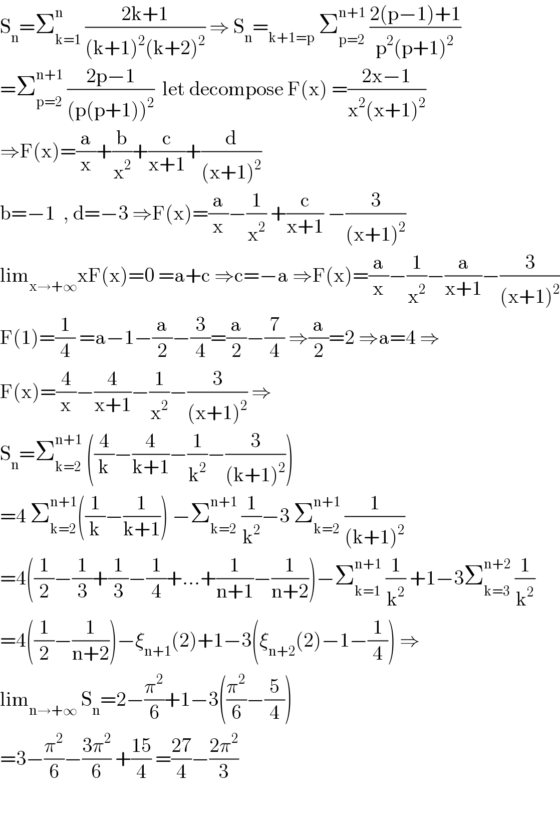 S_n =Σ_(k=1) ^n  ((2k+1)/((k+1)^2 (k+2)^2 )) ⇒ S_n =_(k+1=p)  Σ_(p=2) ^(n+1)  ((2(p−1)+1)/(p^2 (p+1)^2 ))  =Σ_(p=2) ^(n+1)  ((2p−1)/((p(p+1))^2 ))  let decompose F(x) =((2x−1)/(x^2 (x+1)^2 ))  ⇒F(x)=(a/x)+(b/x^2 )+(c/(x+1))+(d/((x+1)^2 ))  b=−1  , d=−3 ⇒F(x)=(a/x)−(1/x^2 ) +(c/(x+1)) −(3/((x+1)^2 ))  lim_(x→+∞) xF(x)=0 =a+c ⇒c=−a ⇒F(x)=(a/x)−(1/x^2 )−(a/(x+1))−(3/((x+1)^2 ))  F(1)=(1/4) =a−1−(a/2)−(3/4)=(a/2)−(7/4) ⇒(a/2)=2 ⇒a=4 ⇒  F(x)=(4/x)−(4/(x+1))−(1/x^2 )−(3/((x+1)^2 )) ⇒  S_n =Σ_(k=2) ^(n+1)  ((4/k)−(4/(k+1))−(1/k^2 )−(3/((k+1)^2 )))  =4 Σ_(k=2) ^(n+1) ((1/k)−(1/(k+1))) −Σ_(k=2) ^(n+1)  (1/k^2 )−3 Σ_(k=2) ^(n+1)  (1/((k+1)^2 ))  =4((1/2)−(1/3)+(1/3)−(1/4)+...+(1/(n+1))−(1/(n+2)))−Σ_(k=1) ^(n+1)  (1/k^2 ) +1−3Σ_(k=3) ^(n+2)  (1/k^2 )  =4((1/2)−(1/(n+2)))−ξ_(n+1) (2)+1−3(ξ_(n+2) (2)−1−(1/4)) ⇒  lim_(n→+∞)  S_n =2−(π^2 /6)+1−3((π^2 /6)−(5/4))  =3−(π^2 /6)−((3π^2 )/6) +((15)/4) =((27)/4)−((2π^2 )/3)    