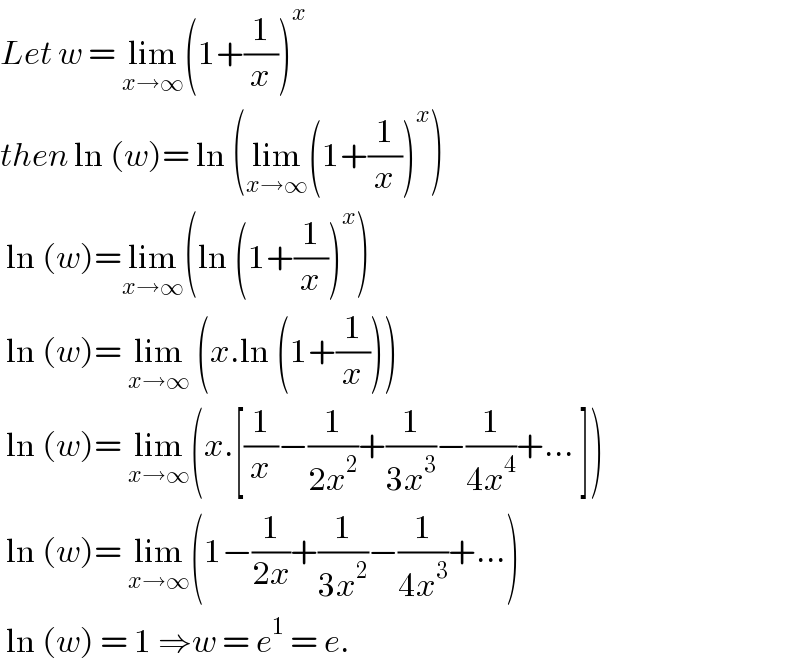 Let w = lim_(x→∞) (1+(1/x))^x   then ln (w)= ln (lim_(x→∞) (1+(1/x))^x )   ln (w)=lim_(x→∞) (ln (1+(1/x))^x )   ln (w)= lim_(x→∞)  (x.ln (1+(1/x)))   ln (w)= lim_(x→∞) (x.[(1/x)−(1/(2x^2 ))+(1/(3x^3 ))−(1/(4x^4 ))+... ])   ln (w)= lim_(x→∞) (1−(1/(2x))+(1/(3x^2 ))−(1/(4x^3 ))+...)   ln (w) = 1 ⇒w = e^1  = e.  