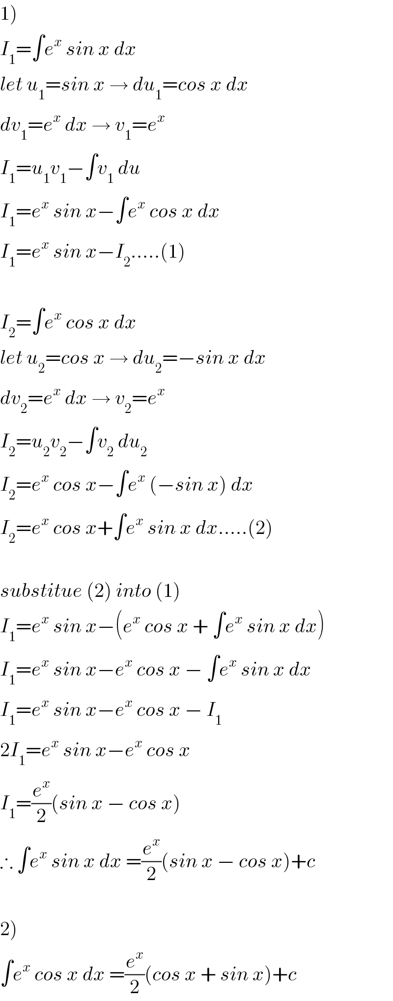 1)  I_1 =∫e^x  sin x dx  let u_1 =sin x → du_1 =cos x dx  dv_1 =e^x  dx → v_1 =e^x   I_1 =u_1 v_1 −∫v_1  du  I_1 =e^x  sin x−∫e^x  cos x dx  I_1 =e^x  sin x−I_2 .....(1)    I_2 =∫e^x  cos x dx  let u_2 =cos x → du_2 =−sin x dx  dv_2 =e^x  dx → v_2 =e^x   I_2 =u_2 v_2 −∫v_2  du_2   I_2 =e^x  cos x−∫e^x  (−sin x) dx  I_2 =e^x  cos x+∫e^x  sin x dx.....(2)    substitue (2) into (1)  I_1 =e^x  sin x−(e^x  cos x + ∫e^x  sin x dx)  I_1 =e^x  sin x−e^x  cos x − ∫e^x  sin x dx  I_1 =e^x  sin x−e^x  cos x − I_1   2I_1 =e^x  sin x−e^x  cos x  I_1 =(e^x /2)(sin x − cos x)  ∴ ∫e^x  sin x dx =(e^x /2)(sin x − cos x)+c    2)  ∫e^x  cos x dx =(e^x /2)(cos x + sin x)+c  