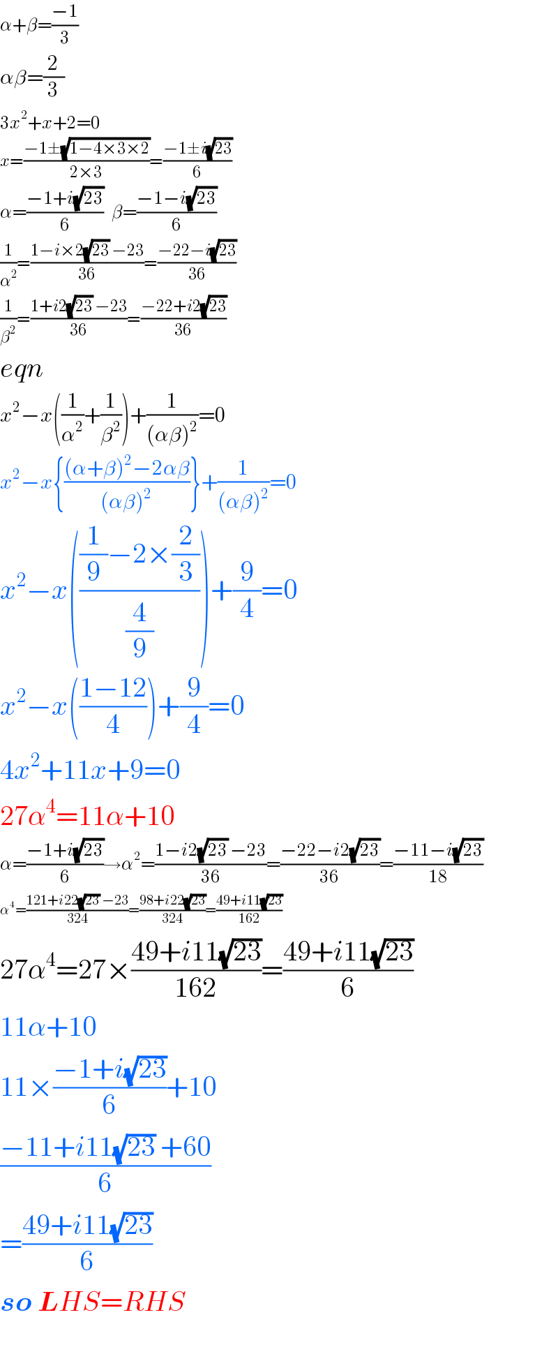 α+β=((−1)/3)  αβ=(2/3)  3x^2 +x+2=0  x=((−1±(√(1−4×3×2)))/(2×3))=((−1±i(√(23)))/6)  α=((−1+i(√(23)))/6)   β=((−1−i(√(23)))/6)  (1/α^2 )=((1−i×2(√(23)) −23)/(36))=((−22−i(√(23)))/(36))  (1/β^2 )=((1+i2(√(23)) −23)/(36))=((−22+i2(√(23)))/(36))  eqn  x^2 −x((1/α^2 )+(1/β^2 ))+(1/((αβ)^2 ))=0  x^2 −x{(((α+β)^2 −2αβ)/((αβ)^2 ))}+(1/((αβ)^2 ))=0  x^2 −x((((1/9)−2×(2/3))/(4/9)))+(9/4)=0  x^2 −x(((1−12)/4))+(9/4)=0  4x^2 +11x+9=0  27α^4 =11α+10  α=((−1+i(√(23)))/6)→α^2 =((1−i2(√(23)) −23)/(36))=((−22−i2(√(23)))/(36))=((−11−i(√(23)))/(18))  α^4 =((121+i22(√(23)) −23)/(324))=((98+i22(√(23)))/(324))=((49+i11(√(23)))/(162))  27α^4 =27×((49+i11(√(23)))/(162))=((49+i11(√(23)))/6)  11α+10  11×((−1+i(√(23)))/6)+10  ((−11+i11(√(23)) +60)/6)  =((49+i11(√(23)))/6)  so LHS=RHS    