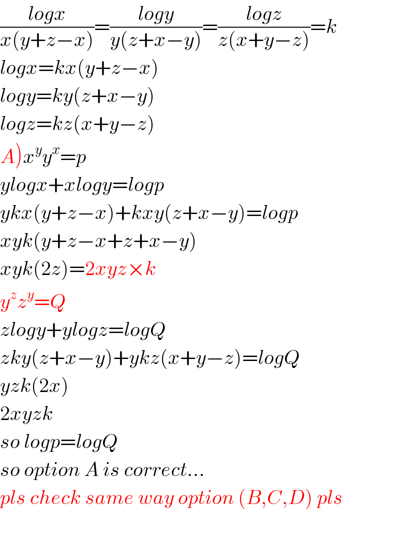 ((logx)/(x(y+z−x)))=((logy)/(y(z+x−y)))=((logz)/(z(x+y−z)))=k  logx=kx(y+z−x)  logy=ky(z+x−y)  logz=kz(x+y−z)  A)x^y y^x =p  ylogx+xlogy=logp  ykx(y+z−x)+kxy(z+x−y)=logp  xyk(y+z−x+z+x−y)  xyk(2z)=2xyz×k  y^z z^y =Q  zlogy+ylogz=logQ  zky(z+x−y)+ykz(x+y−z)=logQ  yzk(2x)  2xyzk  so logp=logQ  so option A is correct...  pls check same way option (B,C,D) pls    