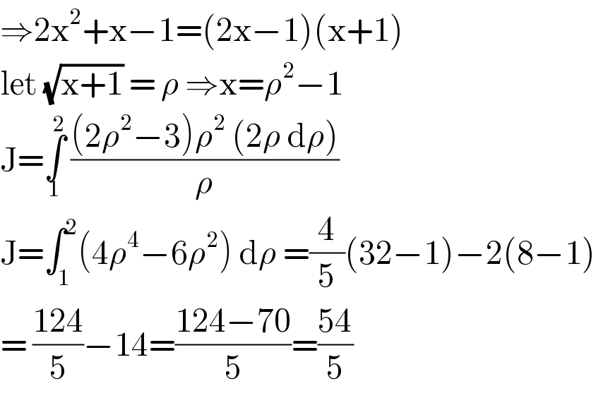 ⇒2x^2 +x−1=(2x−1)(x+1)   let (√(x+1)) = ρ ⇒x=ρ^2 −1  J=∫_1 ^2  (((2ρ^2 −3)ρ^2  (2ρ dρ))/ρ)  J=∫_1 ^2 (4ρ^4 −6ρ^2 ) dρ =(4/5)(32−1)−2(8−1)  = ((124)/5)−14=((124−70)/5)=((54)/5)  