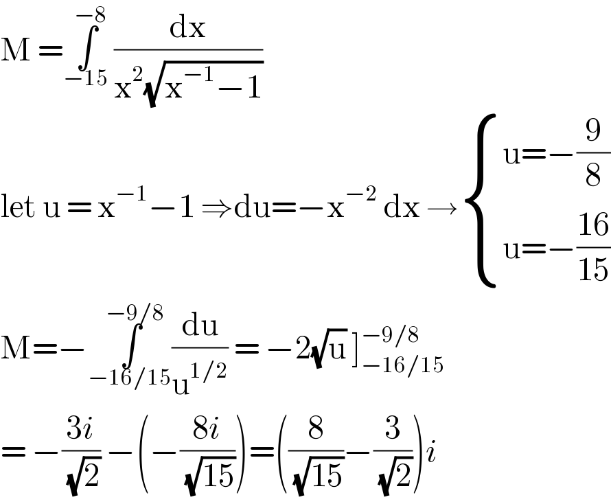 M =∫_(−15) ^(−8)  (dx/(x^2 (√(x^(−1) −1))))  let u = x^(−1) −1 ⇒du=−x^(−2)  dx → { ((u=−(9/8))),((u=−((16)/(15)))) :}  M=−∫_(−16/15) ^(−9/8) (du/u^(1/2) ) = −2(√u) ]_(−16/15) ^(−9/8)   = −((3i)/( (√2))) −(−((8i)/( (√(15)))))=((8/( (√(15))))−(3/( (√2))))i  