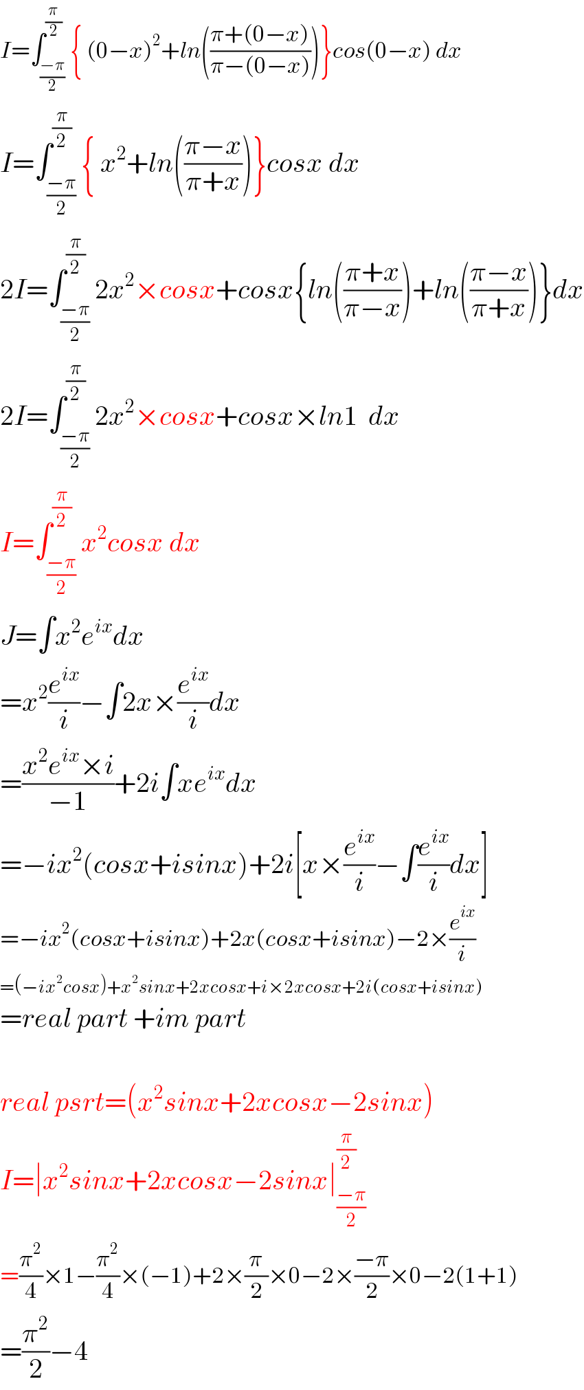 I=∫_((−π)/2) ^(π/2) { (0−x)^2 +ln(((π+(0−x))/(π−(0−x))))}cos(0−x) dx  I=∫_((−π)/2) ^(π/2) { x^2 +ln(((π−x)/(π+x)))}cosx dx  2I=∫_((−π)/2) ^(π/2) 2x^2 ×cosx+cosx{ln(((π+x)/(π−x)))+ln(((π−x)/(π+x)))}dx  2I=∫_((−π)/2) ^(π/2) 2x^2 ×cosx+cosx×ln1  dx  I=∫_((−π)/2) ^(π/2) x^2 cosx dx  J=∫x^2 e^(ix) dx  =x^2 (e^(ix) /i)−∫2x×(e^(ix) /i)dx  =((x^2 e^(ix) ×i)/(−1))+2i∫xe^(ix) dx  =−ix^2 (cosx+isinx)+2i[x×(e^(ix) /i)−∫(e^(ix) /i)dx]  =−ix^2 (cosx+isinx)+2x(cosx+isinx)−2×(e^(ix) /i)  =(−ix^2 cosx)+x^2 sinx+2xcosx+i×2xcosx+2i(cosx+isinx)  =real part +im part    real psrt=(x^2 sinx+2xcosx−2sinx)  I=∣x^2 sinx+2xcosx−2sinx∣_((−π)/2) ^(π/2)   =(π^2 /4)×1−(π^2 /4)×(−1)+2×(π/2)×0−2×((−π)/2)×0−2(1+1)  =(π^2 /2)−4  