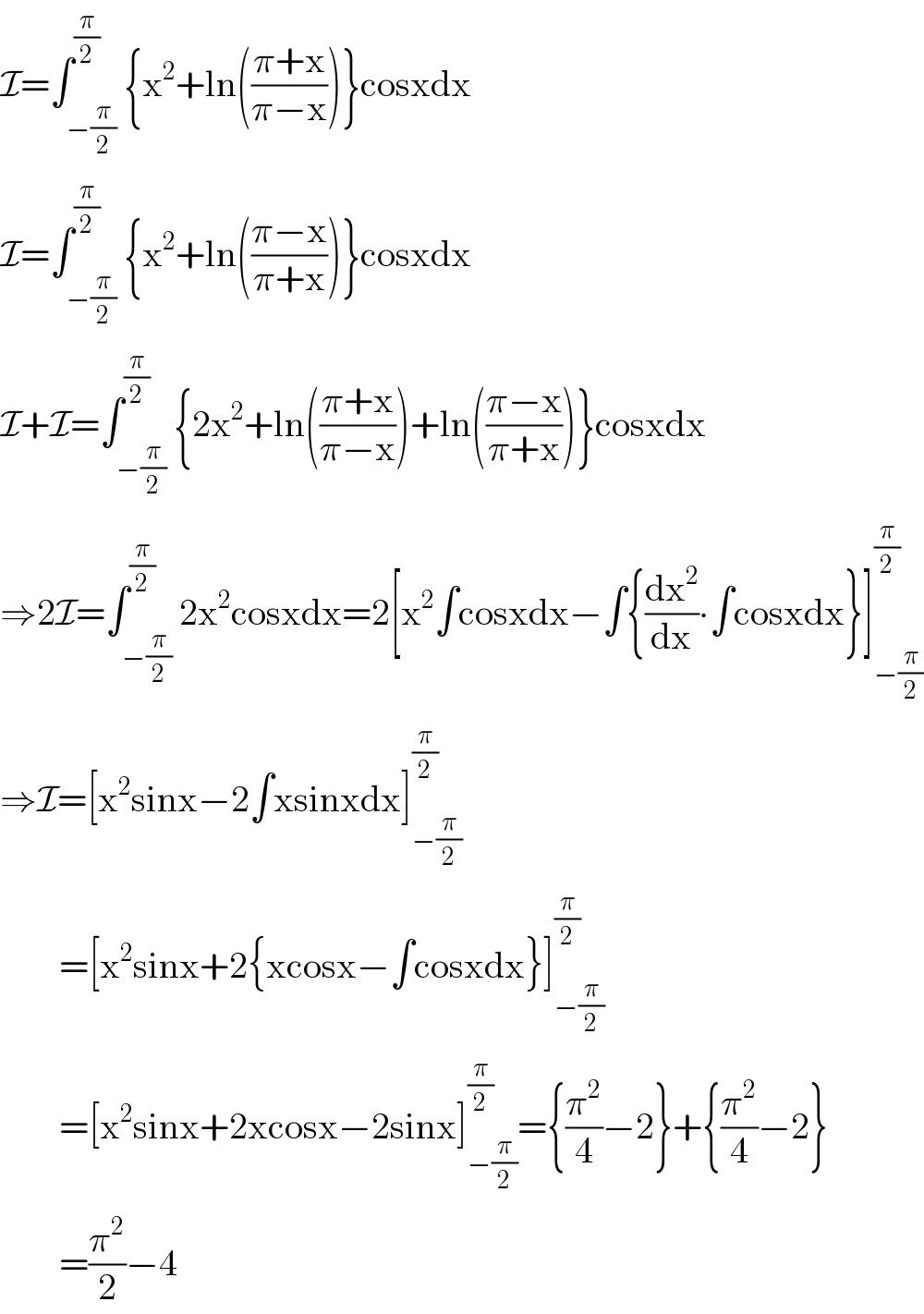 I=∫_(−(π/2)) ^(π/2) {x^2 +ln(((π+x)/(π−x)))}cosxdx  I=∫_(−(π/2)) ^(π/2) {x^2 +ln(((π−x)/(π+x)))}cosxdx  I+I=∫_(−(π/2)) ^(π/2) {2x^2 +ln(((π+x)/(π−x)))+ln(((π−x)/(π+x)))}cosxdx  ⇒2I=∫_(−(π/2)) ^(π/2) 2x^2 cosxdx=2[x^2 ∫cosxdx−∫{(dx^2 /dx)∙∫cosxdx}]_(−(π/2)) ^(π/2)   ⇒I=[x^2 sinx−2∫xsinxdx]_(−(π/2)) ^(π/2)           =[x^2 sinx+2{xcosx−∫cosxdx}]_(−(π/2)) ^(π/2)           =[x^2 sinx+2xcosx−2sinx]_(−(π/2)) ^(π/2) ={(π^2 /4)−2}+{(π^2 /4)−2}          =(π^2 /2)−4  