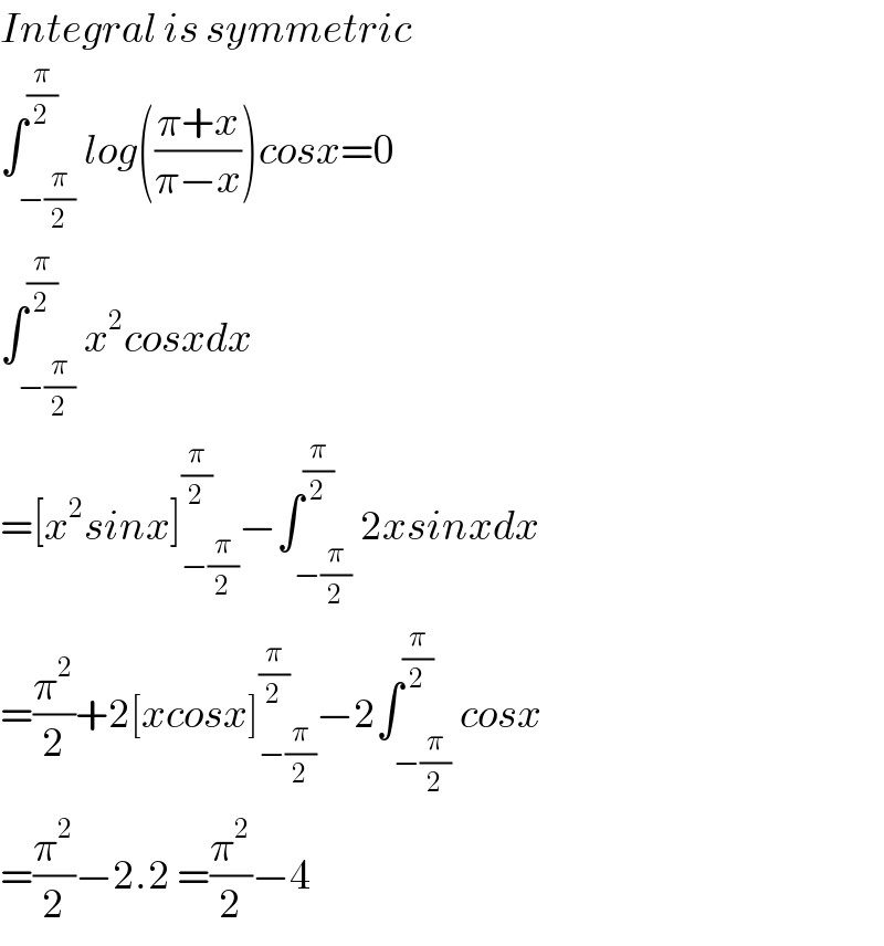 Integral is symmetric   ∫_(−(π/2)) ^(π/2) log(((π+x)/(π−x)))cosx=0  ∫_(−(π/2)) ^(π/2) x^2 cosxdx  =[x^2 sinx]_(−(π/2)) ^(π/2) −∫_(−(π/2)) ^(π/2) 2xsinxdx  =(π^2 /2)+2[xcosx]_(−(π/2)) ^(π/2) −2∫_(−(π/2)) ^(π/2) cosx  =(π^2 /2)−2.2 =(π^2 /2)−4  