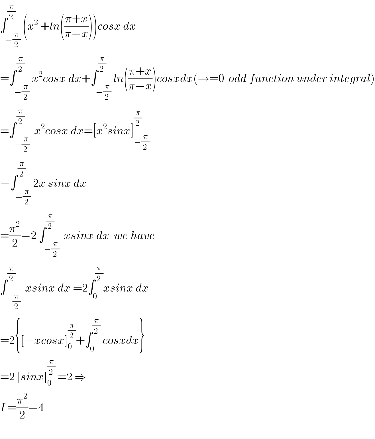 ∫_(−(π/2)) ^(π/2) (x^2  +ln(((π+x)/(π−x))))cosx dx  =∫_(−(π/2)) ^(π/2) x^2 cosx dx+∫_(−(π/2)) ^(π/2) ln(((π+x)/(π−x)))cosxdx(→=0  odd function under integral)  =∫_(−(π/2)) ^(π/2)  x^2 cosx dx=[x^2 sinx]_(−(π/2)) ^(π/2)   −∫_(−(π/2)) ^(π/2) 2x sinx dx  =(π^2 /2)−2 ∫_(−(π/2)) ^(π/2)  xsinx dx  we have  ∫_(−(π/2)) ^(π/2)  xsinx dx =2∫_0 ^(π/2) xsinx dx  =2{[−xcosx]_0 ^(π/2) +∫_0 ^(π/2)  cosxdx}  =2 [sinx]_0 ^(π/2)  =2 ⇒  I =(π^2 /2)−4    