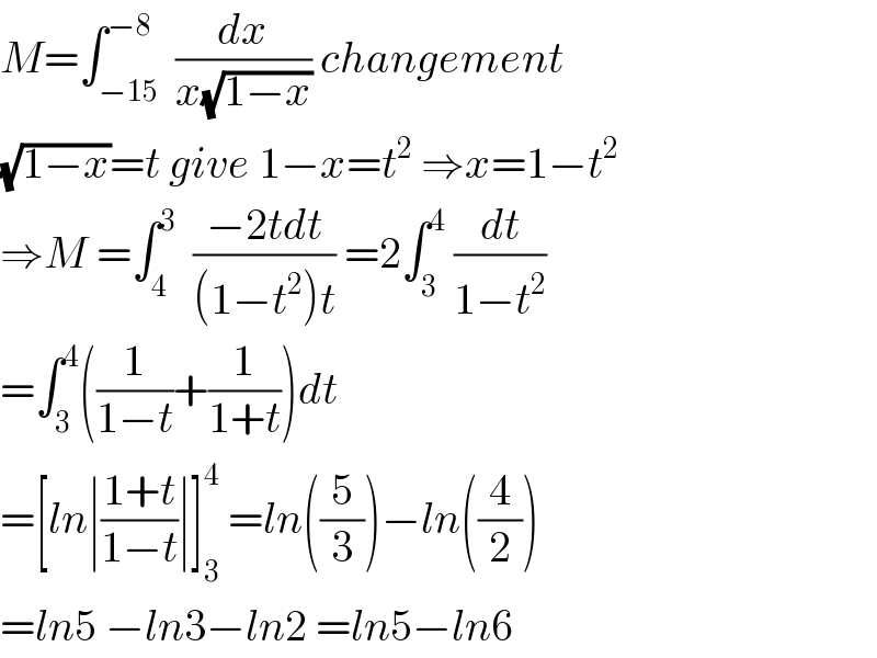 M=∫_(−15) ^(−8)  (dx/(x(√(1−x)))) changement  (√(1−x))=t give 1−x=t^2  ⇒x=1−t^2   ⇒M =∫_4 ^3   ((−2tdt)/((1−t^2 )t)) =2∫_3 ^4  (dt/(1−t^2 ))  =∫_3 ^4 ((1/(1−t))+(1/(1+t)))dt  =[ln∣((1+t)/(1−t))∣]_3 ^4  =ln((5/3))−ln((4/2))  =ln5 −ln3−ln2 =ln5−ln6  